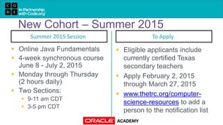New Cohort – Summer 2015
Summer 2015 Session
 Online Java Fundamentals
 4-week synchronous course
June 8 - July 2, 2015
 Monday through Thursday
(2 hours daily)
 Two Sections:
 9-11 am CDT
 3-5 pm CDT
To Apply
 Eligible applicants include
currently certified Texas
secondary teachers
 Apply February 2, 2015
through March 27, 2015
 www.thetrc.org/computer-
science-resources to add a
person to the notification list
 