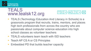 TEALS
www.tealsk12.org
 TEALS (Technology Education And Literacy in Schools) is a
grassroots program that recruits, trains, mentors, and places
high tech professionals from across the country who are
passionate about computer science education into high
school classes as volunteer teachers
 TEALS volunteers team teach with ISD teachers
 Teach AP CS A or CS Principles
 Embedded PD that builds teacher capacity
 