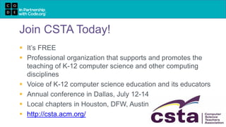 Join CSTA Today!
 It’s FREE
 Professional organization that supports and promotes the
teaching of K-12 computer science and other computing
disciplines
 Voice of K-12 computer science education and its educators
 Annual conference in Dallas, July 12-14
 Local chapters in Houston, DFW, Austin
 http://csta.acm.org/
 