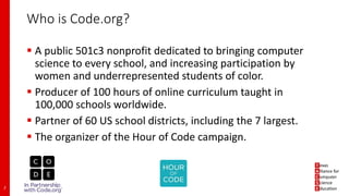 Who is Code.org?
 A public 501c3 nonprofit dedicated to bringing computer
science to every school, and increasing participation by
women and underrepresented students of color.
 Producer of 100 hours of online curriculum taught in
100,000 schools worldwide.
 Partner of 60 US school districts, including the 7 largest.
 The organizer of the Hour of Code campaign.
2
 