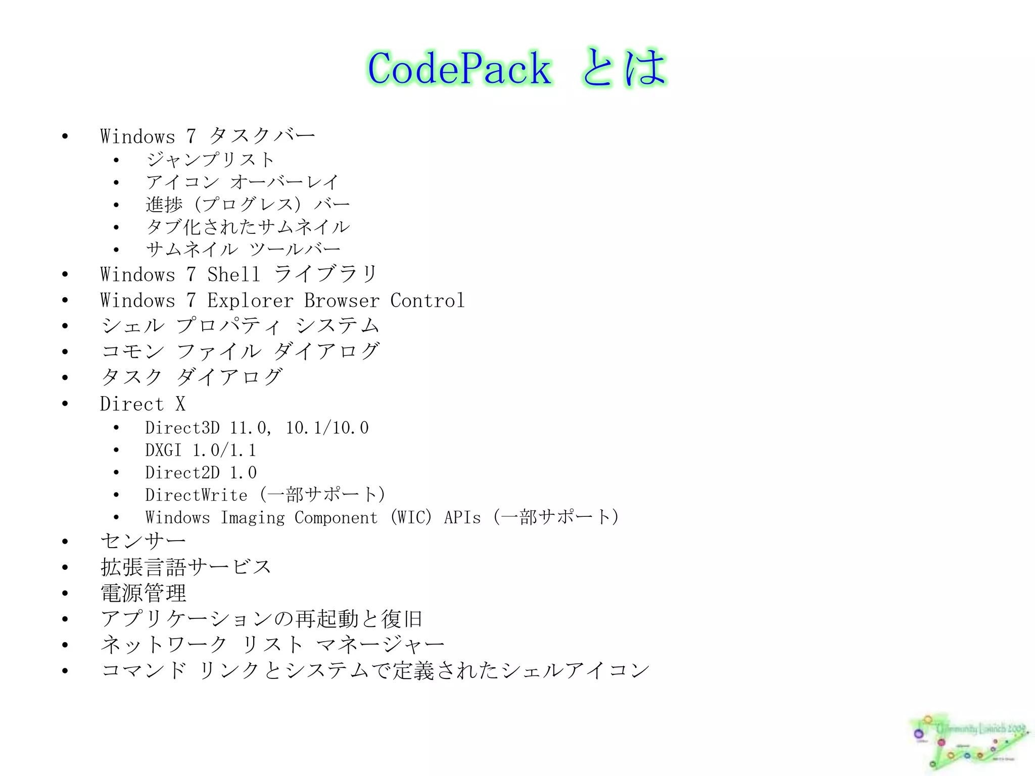 CodePackとはWindows 7 タスクバージャンプリストアイコン オーバーレイ進捗 (プログレス) バータブ化されたサムネイルサムネイル ツールバーWindows 7 Shell ライブラリWindows 7 Explorer Browser Controlシェル プロパティ システムコモン ファイル ダイアログタスク ダイアログDirect XDirect3D 11.0, 10.1/10.0DXGI 1.0/1.1Direct2D 1.0DirectWrite (一部サポート)Windows Imaging Component (WIC) APIs (一部サポート)センサー拡張言語サービス電源管理アプリケーションの再起動と復旧ネットワーク リスト マネージャーコマンド リンクとシステムで定義されたシェルアイコン