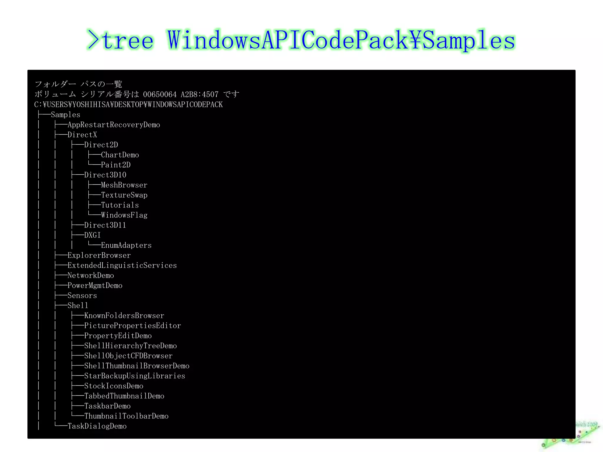 >tree WindowsAPICodePack\Samplesフォルダー パスの一覧ボリューム シリアル番号は 00650064 A2B8:4507 ですC:\USERS\YOSHIHISA\DESKTOP\WINDOWSAPICODEPACK├─Samples│  ├─AppRestartRecoveryDemo│  ├─DirectX│  │  ├─Direct2D│  │  │  ├─ChartDemo│  │  │  └─Paint2D│  │  ├─Direct3D10│  │  │  ├─MeshBrowser│  │  │  ├─TextureSwap│  │  │  ├─Tutorials│  │  │  └─WindowsFlag│  │  ├─Direct3D11│  │  ├─DXGI│  │  │  └─EnumAdapters│  ├─ExplorerBrowser│  ├─ExtendedLinguisticServices│  ├─NetworkDemo│  ├─PowerMgmtDemo│  ├─Sensors│  ├─Shell│  │  ├─KnownFoldersBrowser│  │  ├─PicturePropertiesEditor│  │  ├─PropertyEditDemo│  │  ├─ShellHierarchyTreeDemo│  │  ├─ShellObjectCFDBrowser│  │  ├─ShellThumbnailBrowserDemo│  │  ├─StarBackupUsingLibraries│  │  ├─StockIconsDemo│  │  ├─TabbedThumbnailDemo│  │  ├─TaskbarDemo│  │  └─ThumbnailToolbarDemo│  └─TaskDialogDemo