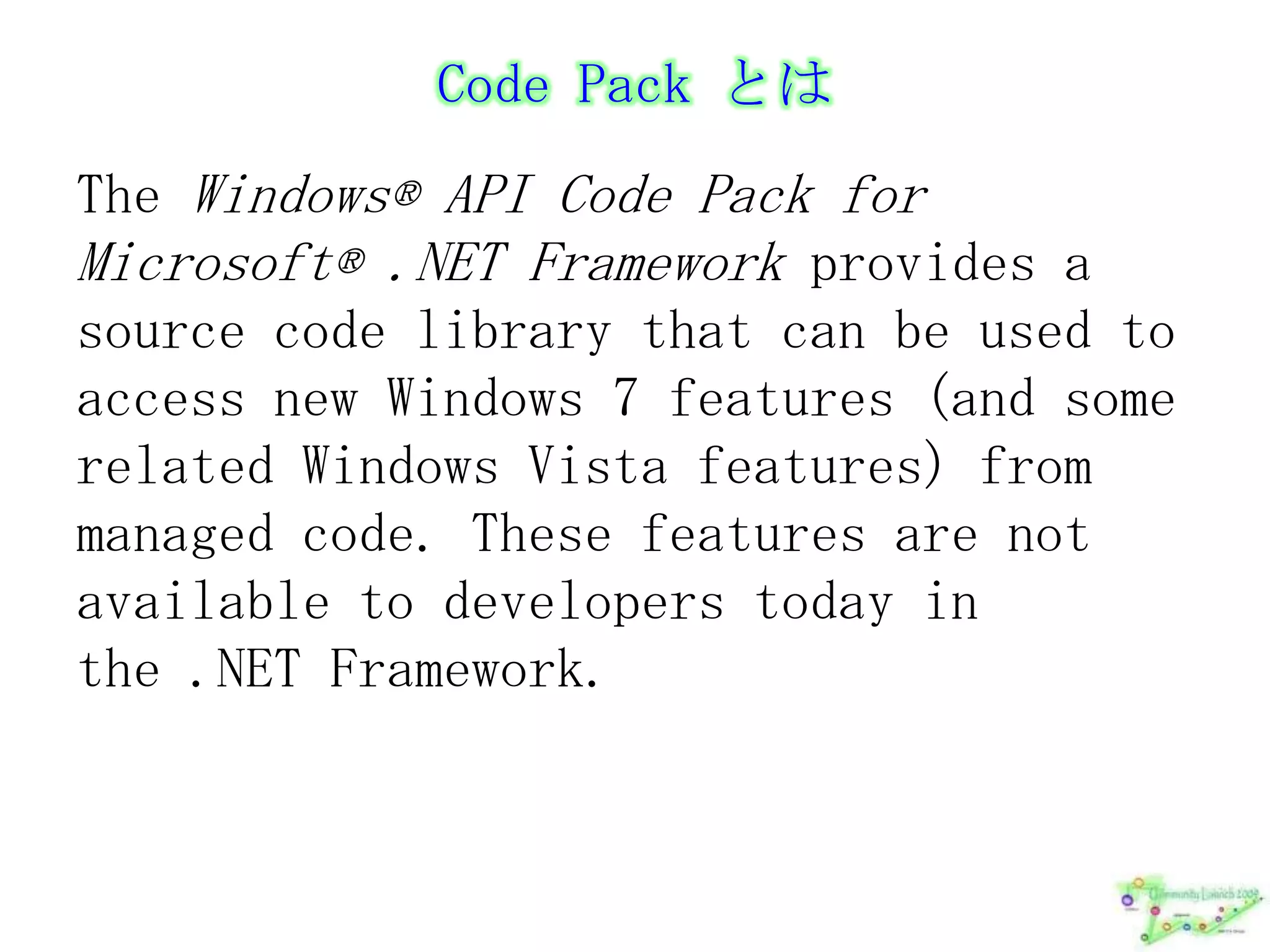 Code Pack とはThe Windows® API Code Pack for Microsoft® .NET Framework provides a source code library that can be used to access new Windows 7 features (and some related Windows Vista features) from managed code. These features are not available to developers today in the .NET Framework. 