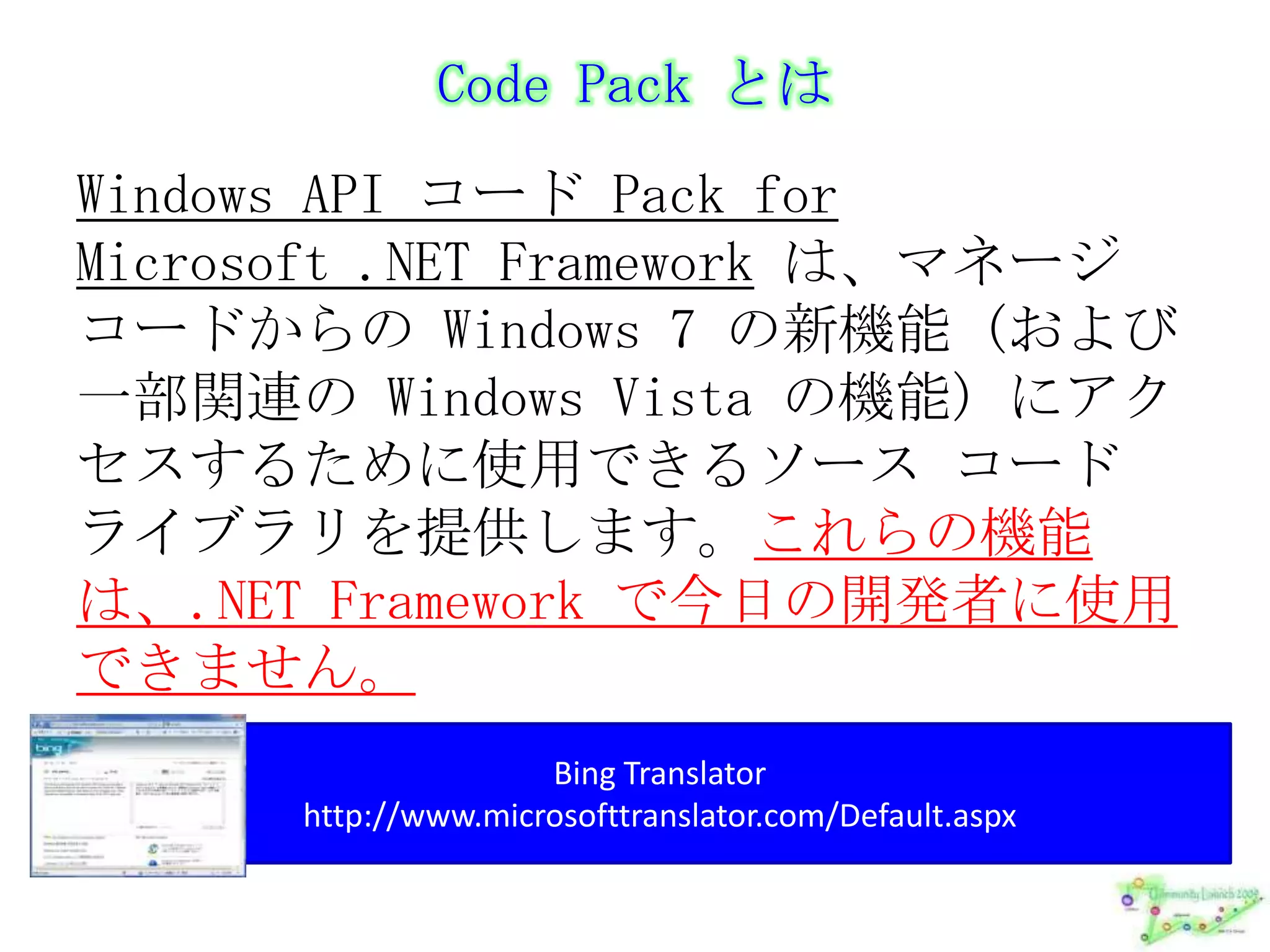 Code Pack とはWindows API コード Pack for Microsoft .NET Frameworkは、マネージ コードからの Windows 7 の新機能 (および一部関連の Windows Vista の機能) にアクセスするために使用できるソース コード ライブラリを提供します。これらの機能は、.NET Framework で今日の開発者に使用できません。Bing Translatorhttp://www.microsofttranslator.com/Default.aspx