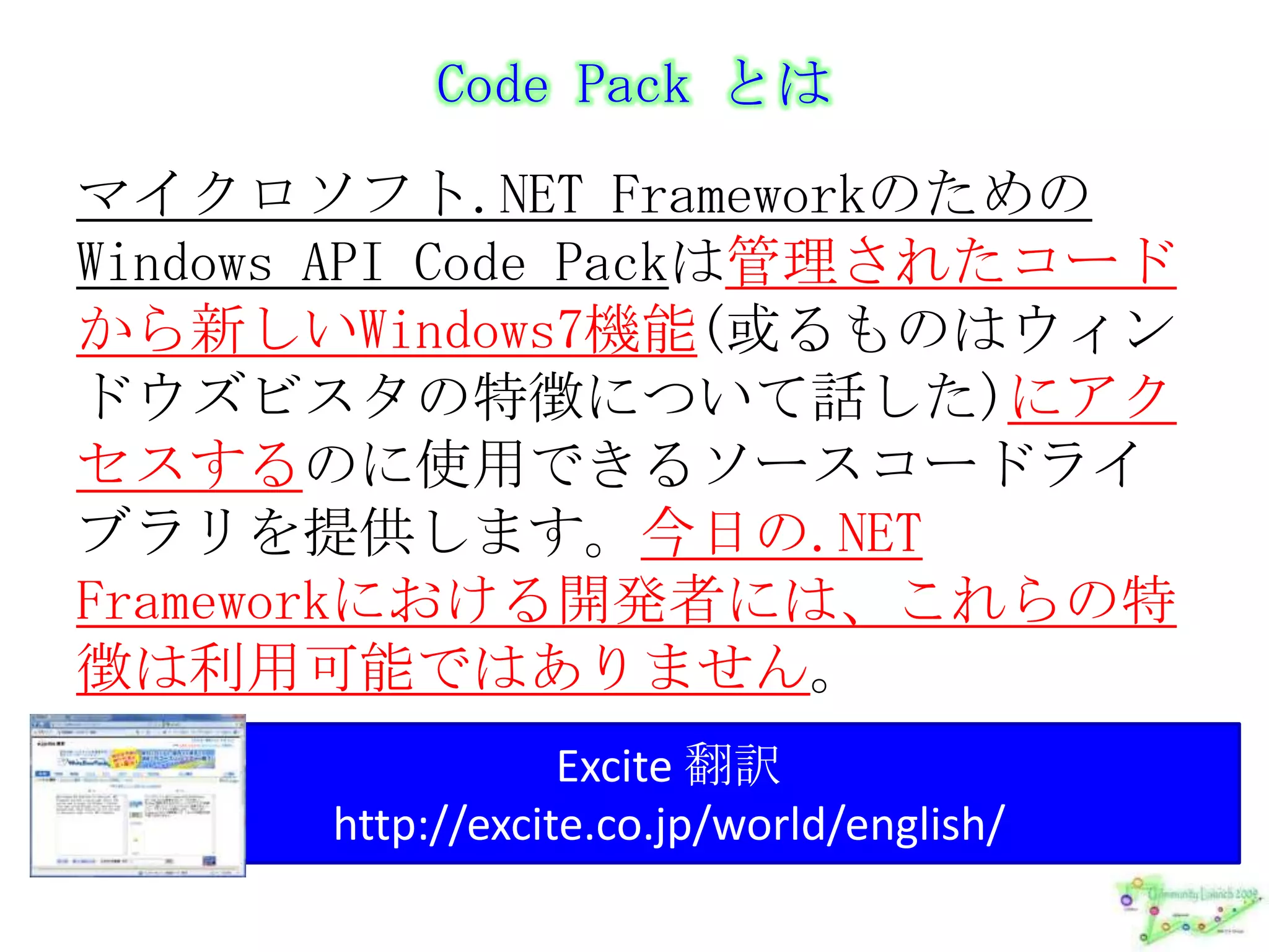 Code Pack とはマイクロソフト.NET FrameworkのためのWindows API Code Packは管理されたコードから新しいWindows7機能(或るものはウィンドウズビスタの特徴について話した)にアクセスするのに使用できるソースコードライブラリを提供します。今日の.NET Frameworkにおける開発者には、これらの特徴は利用可能ではありません。Excite 翻訳http://excite.co.jp/world/english/