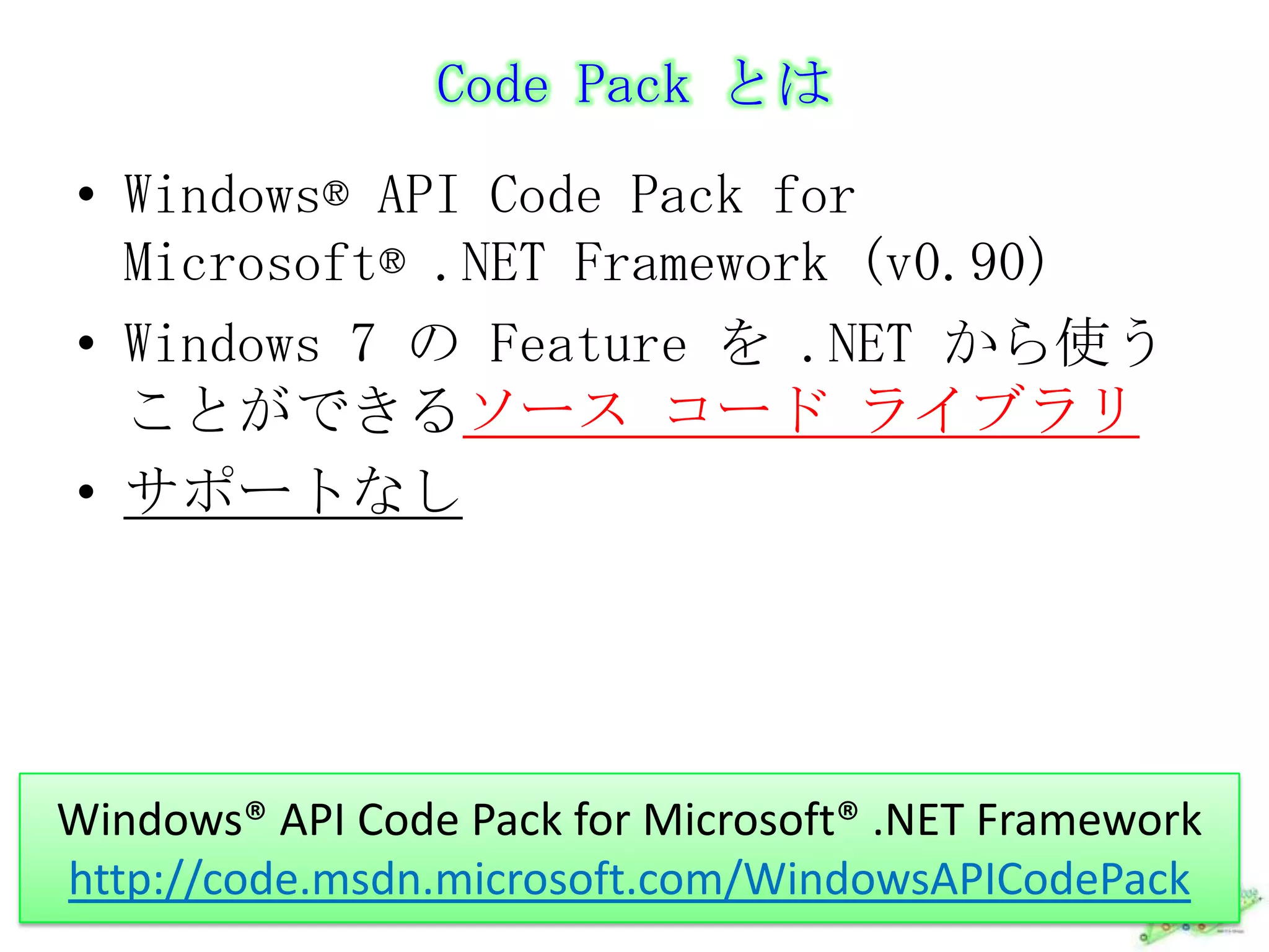 Code Pack とはWindows® API Code Pack for Microsoft® .NET Framework (v0.90)Windows 7 の Feature を .NET から使うことができるソース コード ライブラリサポートなしWindows® API Code Pack for Microsoft® .NET Frameworkhttp://code.msdn.microsoft.com/WindowsAPICodePack