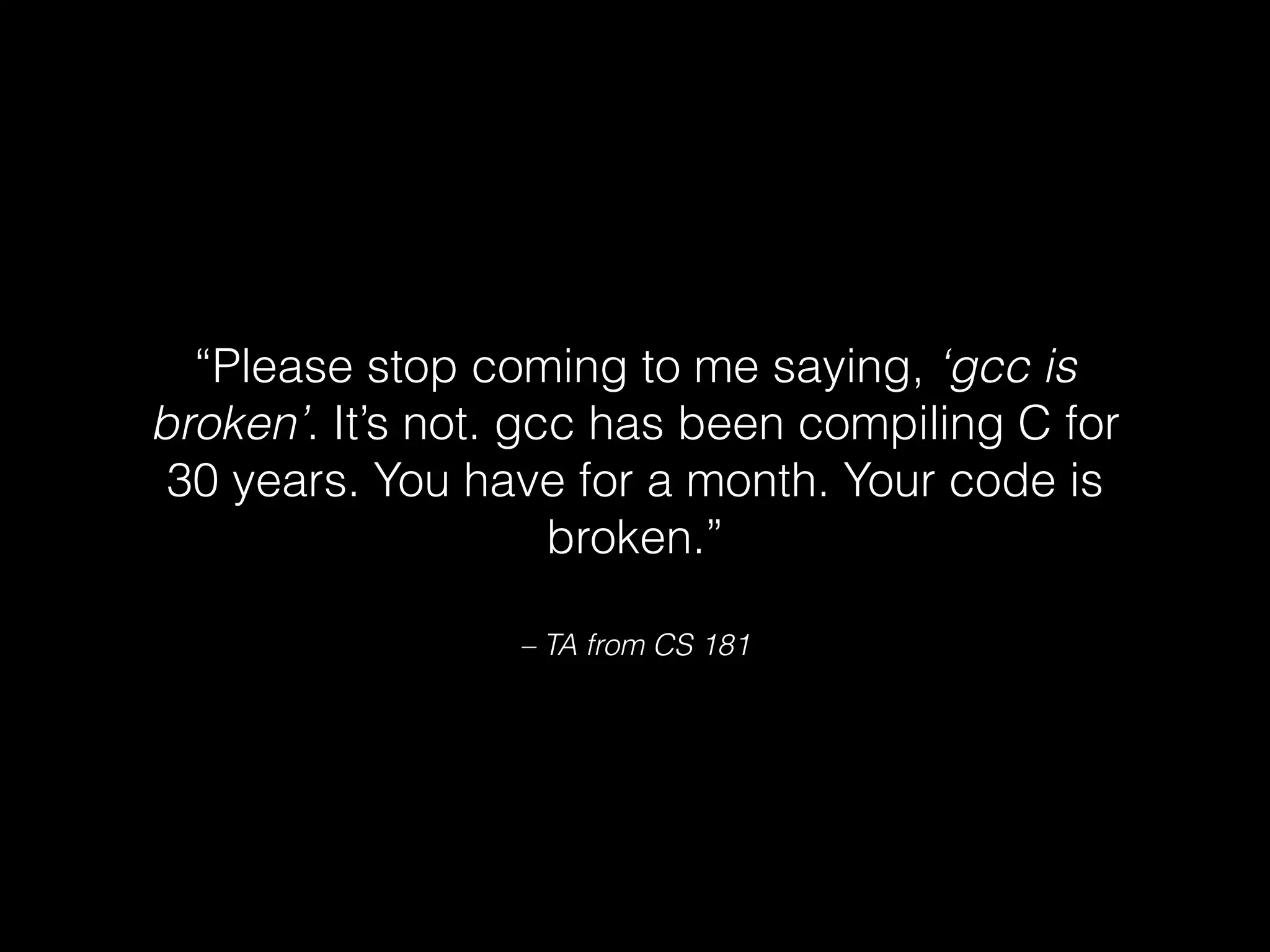 – TA from CS 181
“Please stop coming to me saying, ‘gcc is
broken’. It’s not. gcc has been compiling C for
30 years. You have for a month. Your code is
broken.”
 