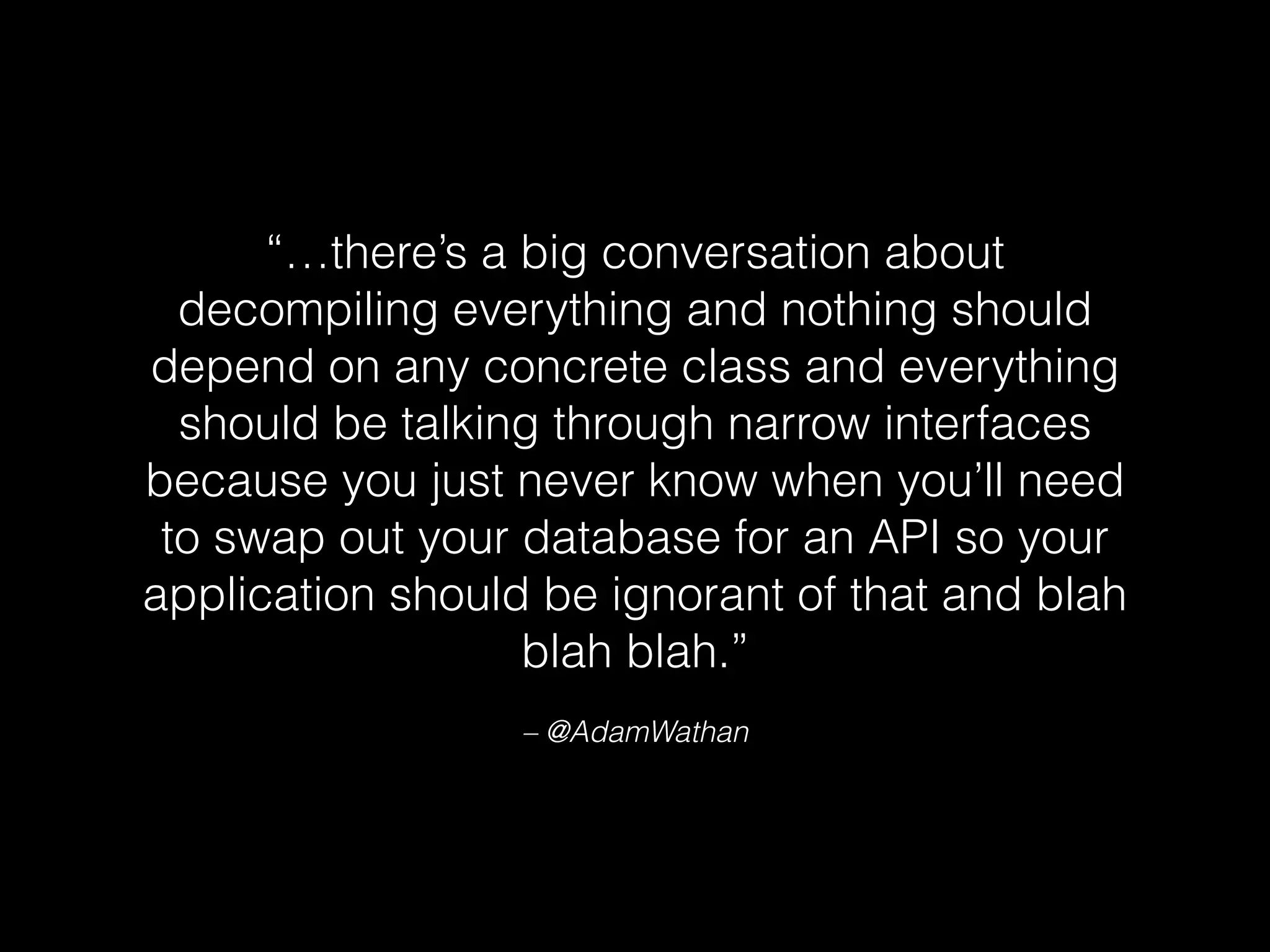 “…there’s a big conversation about
decompiling everything and nothing should
depend on any concrete class and everything
should be talking through narrow interfaces
because you just never know when you’ll need
to swap out your database for an API so your
application should be ignorant of that and blah
blah blah.”
– @AdamWathan
 