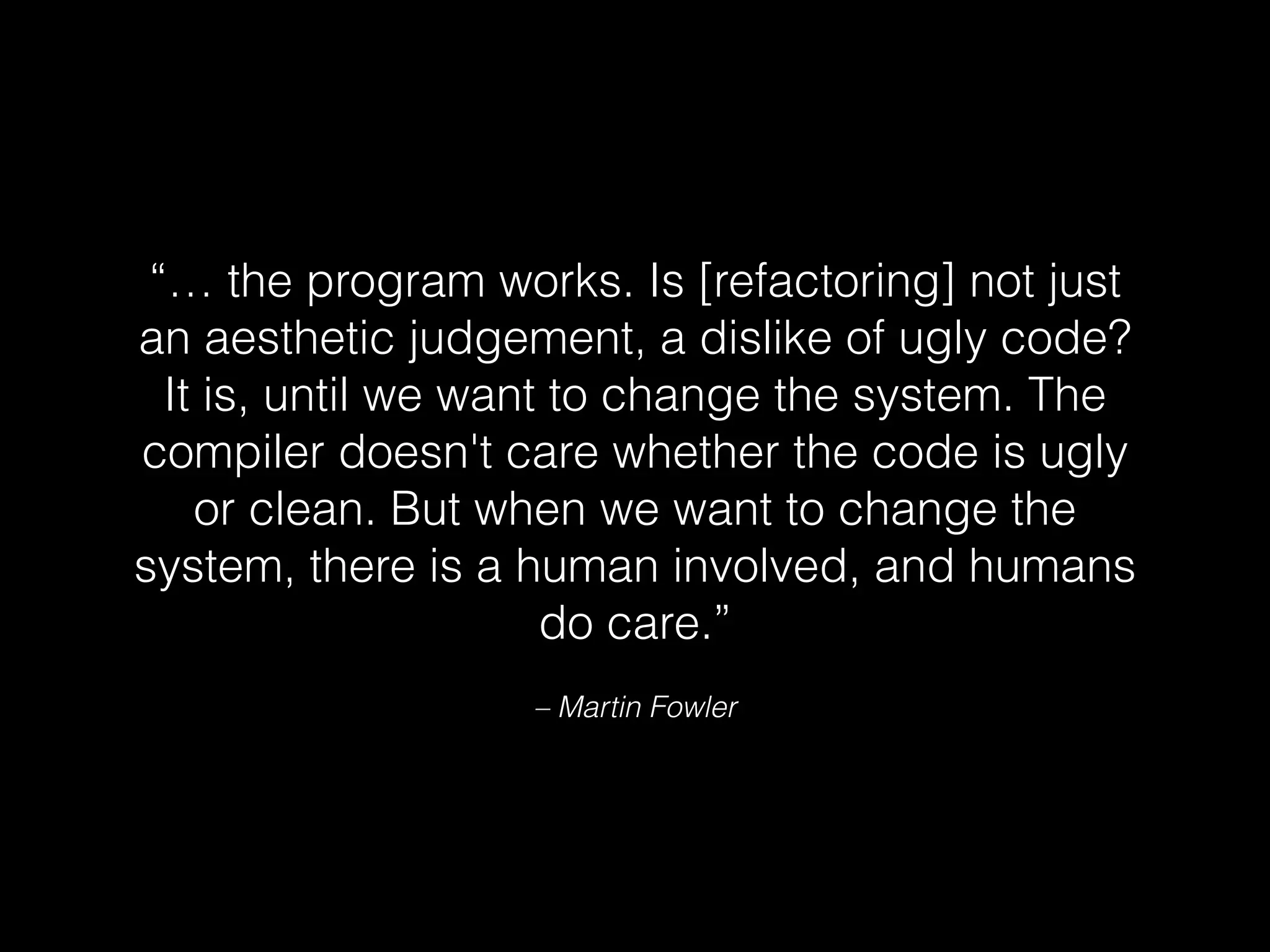 – Martin Fowler
“… the program works. Is [refactoring] not just
an aesthetic judgement, a dislike of ugly code?
It is, until we want to change the system. The
compiler doesn't care whether the code is ugly
or clean. But when we want to change the
system, there is a human involved, and humans
do care.”
 