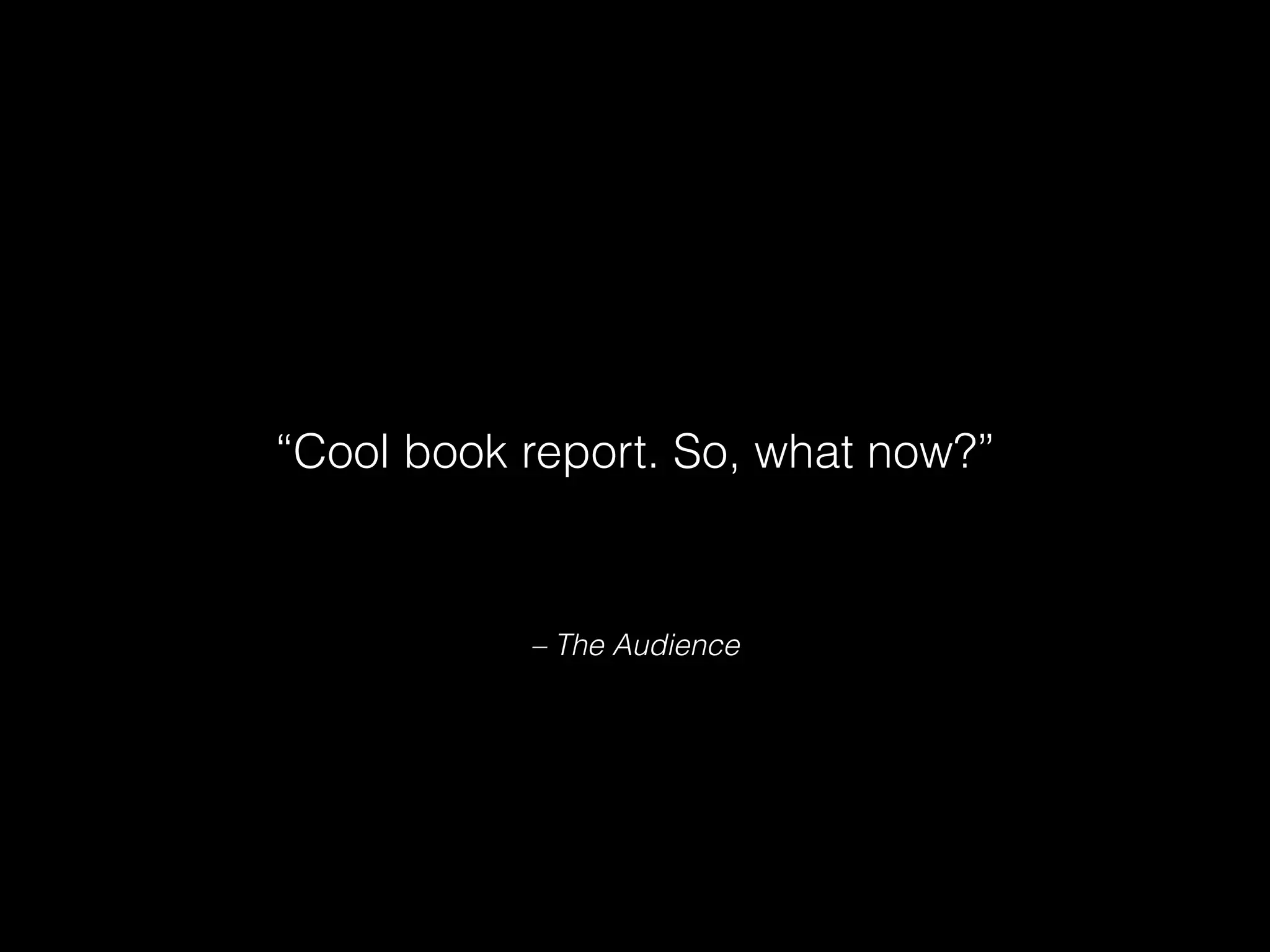 – The Audience
“Cool book report. So, what now?”
 