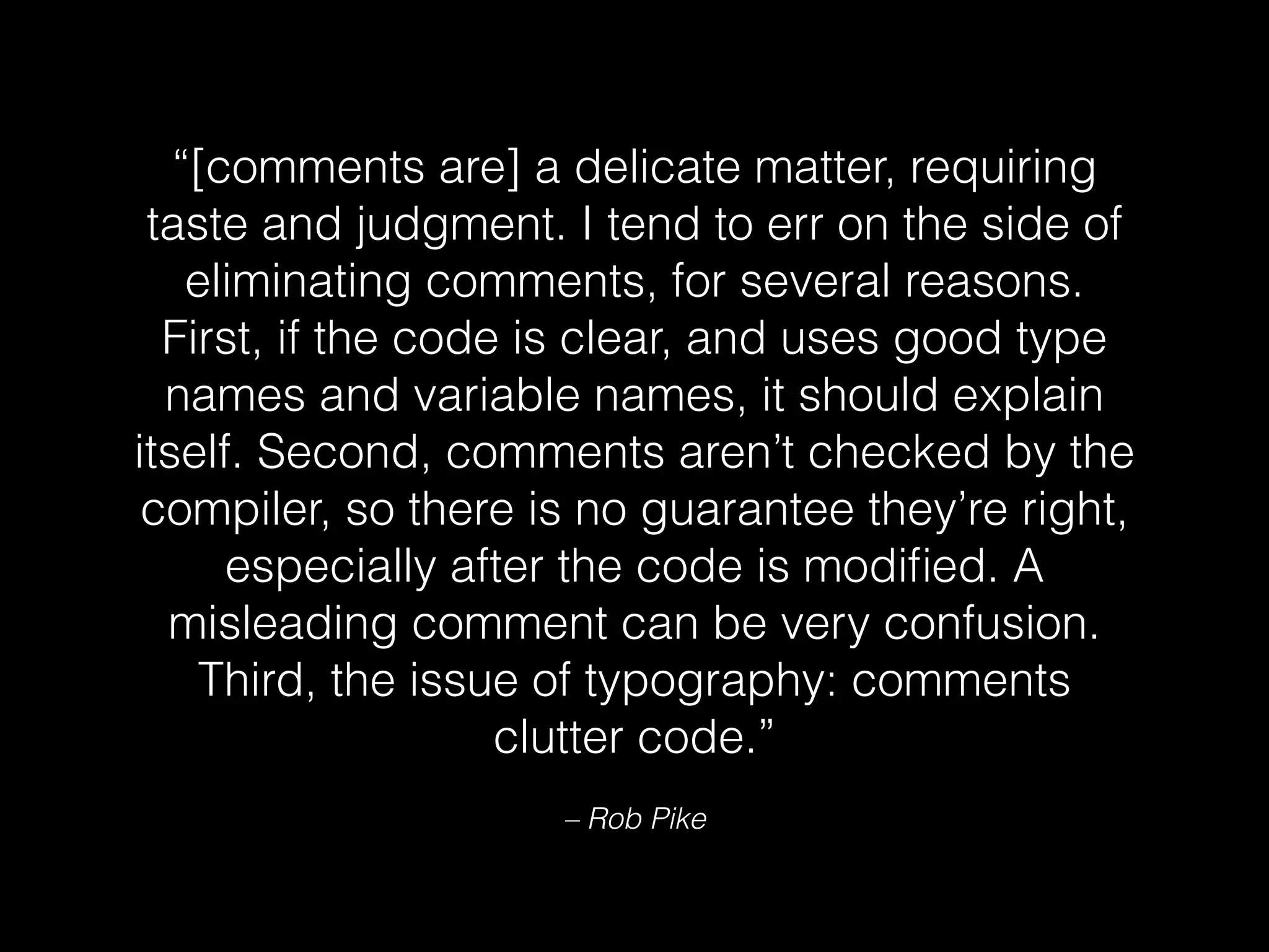 “[comments are] a delicate matter, requiring
taste and judgment. I tend to err on the side of
eliminating comments, for several reasons.
First, if the code is clear, and uses good type
names and variable names, it should explain
itself. Second, comments aren’t checked by the
compiler, so there is no guarantee they’re right,
especially after the code is modiﬁed. A
misleading comment can be very confusion.
Third, the issue of typography: comments
clutter code.”
– Rob Pike
 