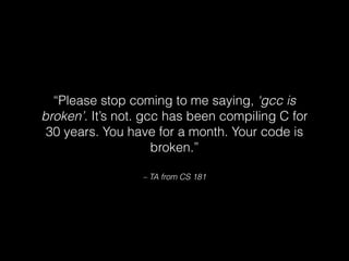 – TA from CS 181
“Please stop coming to me saying, ‘gcc is
broken’. It’s not. gcc has been compiling C for
30 years. You have for a month. Your code is
broken.”
 