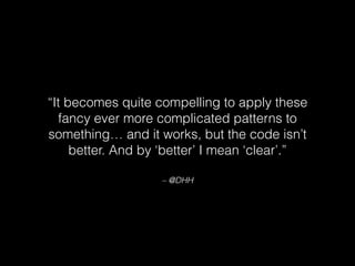 – @DHH
“It becomes quite compelling to apply these
fancy ever more complicated patterns to
something… and it works, but the code isn’t
better. And by ‘better’ I mean ‘clear’.”
 