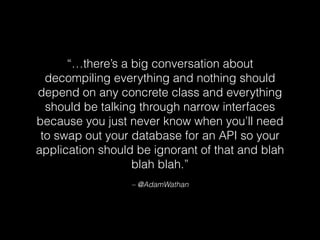 “…there’s a big conversation about
decompiling everything and nothing should
depend on any concrete class and everything
should be talking through narrow interfaces
because you just never know when you’ll need
to swap out your database for an API so your
application should be ignorant of that and blah
blah blah.”
– @AdamWathan
 