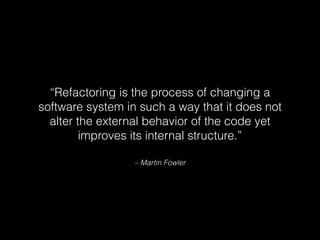 – Martin Fowler
“Refactoring is the process of changing a
software system in such a way that it does not
alter the external behavior of the code yet
improves its internal structure.”
 