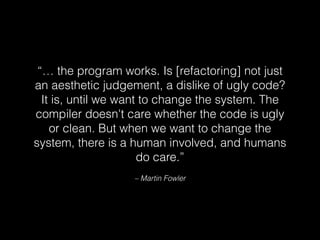 – Martin Fowler
“… the program works. Is [refactoring] not just
an aesthetic judgement, a dislike of ugly code?
It is, until we want to change the system. The
compiler doesn't care whether the code is ugly
or clean. But when we want to change the
system, there is a human involved, and humans
do care.”
 