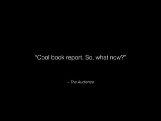 – The Audience
“Cool book report. So, what now?”
 