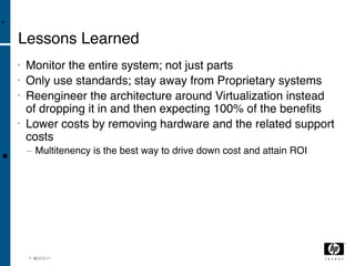 •

    Lessons Learned
    •   Monitor the entire system; not just parts
    •   Only use standards; stay away from Proprietary systems
    •   Reengineer the architecture around Virtualization instead
        of dropping it in and then expecting 100% of the beneﬁts
    •   Lower costs by removing hardware and the related support
        costs
        − Multitenency is the best way to drive down cost and attain ROI
•



        1 8 3/04/11
          0
 