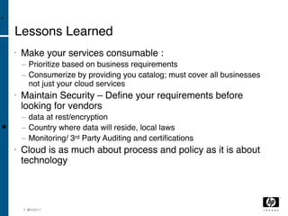 •

    Lessons Learned
    •   Make your services consumable :
        − Prioritize based on business requirements
        − Consumerize by providing you catalog; must cover all businesses
          not just your cloud services
    •   Maintain Security – Deﬁne your requirements before
        looking for vendors
        − data at rest/encryption
•       − Country where data will reside, local laws
        − Monitoring/ 3rd Party Auditing and certiﬁcations
    •   Cloud is as much about process and policy as it is about
        technology



        1 9 3/04/11
          0
 