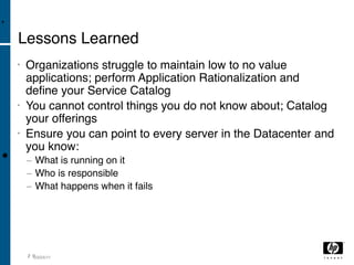 •

    Lessons Learned
    •   Organizations struggle to maintain low to no value
        applications; perform Application Rationalization and
        deﬁne your Service Catalog
    •   You cannot control things you do not know about; Catalog
        your offerings
    •   Ensure you can point to every server in the Datacenter and
        you know:
•       − What is running on it
        − Who is responsible
        − What happens when it fails




        2 003/04/11
 