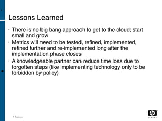 •

    Lessons Learned
    •   There is no big bang approach to get to the cloud; start
        small and grow
    •   Metrics will need to be tested, reﬁned, implemented,
        reﬁned further and re-implemented long after the
        implementation phase closes
    •   A knowledgeable partner can reduce time loss due to
        forgotten steps (like implementing technology only to be
•       forbidden by policy)




        2 103/04/11
 
