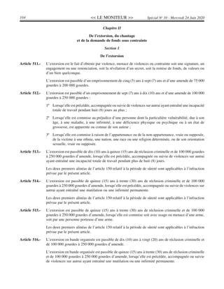 << LE MONITEUR >>104 Spécial No
10 - Mercredi 24 Juin 2020
Chapitre II
De l’extorsion, du chantage
et de la demande de fonds sous contrainte
Section 1
De l’extorsion
Article 511.- L’extorsion est le fait d’obtenir par violence, menace de violences ou contrainte soit une signature, un
engagement ou une renonciation, soit la révélation d’un secret, soit la remise de fonds, de valeurs ou
d’un bien quelconque.
L’extorsion est passible d’un emprisonnement de cinq (5) ans à sept (7) ans et d’une amende de 75 000
gourdes à 200 000 gourdes.
Article 512.- L’extorsion est passible d’un emprisonnement de sept (7) ans à dix (10) ans et d’une amende de 100 000
gourdes à 250 000 gourdes :
1º Lorsqu’elle est précédée, accompagnée ou suivie de violences sur autrui ayant entraîné une incapacité
totale de travail pendant huit (8) jours au plus ;
2º Lorsqu’elle est commise au préjudice d’une personne dont la particulière vulnérabilité, due à son
âge, à une maladie, à une infirmité, à une déficience physique ou psychique ou à un état de
grossesse, est apparente ou connue de son auteur ;
3º Lorsqu’elle est commise à raison de l’appartenance ou de la non-appartenance, vraie ou supposée,
de la victime à une ethnie, une nation, une race ou une religion déterminée, ou de son orientation
sexuelle, vraie ou supposée.
Article 513.- L’extorsion est passible de dix (10) ans à quinze (15) ans de réclusion criminelle et de 100 000 gourdes
à 250 000 gourdes d’amende, lorsqu’elle est précédée, accompagnée ou suivie de violences sur autrui
ayant entraîné une incapacité totale de travail pendant plus de huit (8) jours.
Les deux premiers alinéas de l’article 150 relatif à la période de sûreté sont applicables à l’infraction
prévue par le présent article.
Article 514.- L’extorsion est passible de quinze (15) ans à trente (30) ans de réclusion criminelle et de 100 000
gourdes à 250 000 gourdes d’amende, lorsqu’elle est précédée, accompagnée ou suivie de violences sur
autrui ayant entraîné une mutilation ou une infirmité permanente.
Les deux premiers alinéas de l’article 150 relatif à la période de sûreté sont applicables à l’infraction
prévue par le présent article.
Article 515.- L’extorsion est passible de quinze (15) ans à trente (30) ans de réclusion criminelle et de 100 000
gourdes à 250 000 gourdes d’amende, lorsqu’elle est commise soit avec usage ou menace d’une arme,
soit par une personne porteuse d’une arme.
Les deux premiers alinéas de l’article 150 relatif à la période de sûreté sont applicables à l’infraction
prévue par le présent article.
Article 516.- L’extorsion en bande organisée est passible de dix (10) ans à vingt (20) ans de réclusion criminelle et
de 100 000 gourdes à 250 000 gourdes d’amende.
L’extorsion en bande organisée est passible de quinze (15) ans à trente (30) ans de réclusion criminelle
et de 100 000 gourdes à 250 000 gourdes d’amende, lorsqu’elle est précédée, accompagnée ou suivie
de violences sur autrui ayant entraîné une mutilation ou une infirmité permanente.
 
