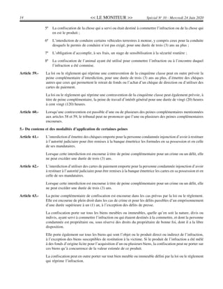 << LE MONITEUR >>14 Spécial No
10 - Mercredi 24 Juin 2020
5º La confiscation de la chose qui a servi ou était destiné à commettre l’infraction ou de la chose qui
en est le produit ;
6º L’interdiction de conduire certains véhicules terrestres à moteur, y compris ceux pour la conduite
desquels le permis de conduire n’est pas exigé, pour une durée de trois (3) ans au plus ;
7º L’obligation d’accomplir, à ses frais, un stage de sensibilisation à la sécurité routière ;
8º La confiscation de l’animal ayant été utilisé pour commettre l’infraction ou à l’encontre duquel
l’infraction a été commise.
Article 59.- La loi ou le règlement qui réprime une contravention de la cinquième classe peut en outre prévoir la
peine complémentaire d’interdiction, pour une durée de trois (3) ans au plus, d’émettre des chèques
autres que ceux qui permettent le retrait de fonds ou l’achat d’un chèque de direction ou d’utiliser des
cartes de paiement.
La loi ou le règlement qui réprime une contravention de la cinquième classe peut également prévoir, à
titre de peine complémentaire, la peine de travail d’intérêt général pour une durée de vingt (20) heures
à cent vingt (120) heures.
Article 60.- Lorsqu’une contravention est passible d’une ou de plusieurs des peines complémentaires mentionnées
aux articles 58 et 59, le tribunal peut ne prononcer que l’une ou plusieurs des peines complémentaires
encourues.
5.- Du contenu et des modalités d’application de certaines peines
Article 61.- L’interdiction d’émettre des chèques emporte pour la personne condamnée injonction d’avoir à restituer
à l’autorité judiciaire pour être remises à la banque émettrice les formules en sa possession et en celle
de ses mandataires.
Lorsque cette interdiction est encourue à titre de peine complémentaire pour un crime ou un délit, elle
ne peut excéder une durée de trois (3) ans.
Article 62.- L’interdiction d’utiliser des cartes de paiement emporte pour la personne condamnée injonction d’avoir
à restituer à l’autorité judiciaire pour être remises à la banque émettrice les cartes en sa possession et en
celle de ses mandataires.
Lorsque cette interdiction est encourue à titre de peine complémentaire pour un crime ou un délit, elle
ne peut excéder une durée de trois (3) ans.
Article 63.- La peine complémentaire de confiscation est encourue dans les cas prévus par la loi ou le règlement.
Elle est encourue de plein droit dans les cas de crime et pour les délits passibles d’un emprisonnement
d’une durée supérieure à un (1) an, à l’exception des délits de presse.
La confiscation porte sur tous les biens meubles ou immeubles, quelle qu’en soit la nature, divis ou
indivis, ayant servi à commettre l’infraction ou qui étaient destinés à la commettre, et dont la personne
condamnée est propriétaire ou, sous réserve des droits du propriétaire de bonne foi, dont il a la libre
disposition.
Elle porte également sur tous les biens qui sont l’objet ou le produit direct ou indirect de l’infraction,
à l’exception des biens susceptibles de restitution à la victime. Si le produit de l’infraction a été mêlé
à des fonds d’origine licite pour l’acquisition d’un ou plusieurs biens, la confiscation peut ne porter sur
ces biens qu’à concurrence de la valeur estimée de ce produit.
La confiscation peut en outre porter sur tout bien meuble ou immeuble défini par la loi ou le règlement
qui réprime l’infraction.
 