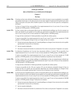 << LE MONITEUR >>158 Spécial No
10 - Mercredi 24 Juin 2020
TITRE QUATRIÈME
DES ATTEINTES À LA CONFIANCE PUBLIQUE
Chapitre I
Des faux
Article 796.- Constitue un faux toute altération frauduleuse de la vérité, de nature à causer un préjudice et accomplie
par quelque moyen que ce soit, dans un écrit ou tout autre support d’expression de la pensée qui a pour
objet ou qui peut avoir pour effet d’établir la preuve d’un droit ou d’un fait ayant des conséquences
juridiques.
Le faux et l’usage de faux sont passibles d’un emprisonnement de un (1) an à trois (3) ans et d’une
amende de 50 000 gourdes à 100 000 gourdes.
Article 797.- Le faux commis dans un document délivré par une administration publique aux fins de constater un
droit, une identité ou une qualité ou d’accorder une autorisation est passible d’un emprisonnement de
trois (3) ans à cinq (5) ans et d’une amende de 75 000 gourdes à 100 000 gourdes.
L’usage du faux mentionné à l’alinéa précédent est passible des mêmes peines.
L’auteur est passible d’un emprisonnement de cinq (5) ans à sept (7) ans et d’une amende de 75 000
gourdes à 150 000 gourdes lorsque le faux ou l’usage de faux est commis :
1º Soit par une personne dépositaire de l’autorité publique ou chargée d’une mission de service public
agissant dans l’exercice de ses fonctions ;
2º Soit de manière habituelle ;
3º Soit dans le dessein de faciliter la commission d’un crime ou de procurer l’impunité à son auteur.
Article 798.- La détention frauduleuse de l’un des faux documents définis à l’article 796 est passible d’un
emprisonnement de un (1) an à trois (3) ans et d’une amende de 25 000 gourdes à 50 000 gourdes.
L’auteur est passible d’un emprisonnement trois (3) ans à cinq (5) ans et d’une amende de 75 000
gourdes à 150 000 gourdes en cas de détention frauduleuse de plusieurs faux documents.
Article 799.- Le faux commis dans une écriture publique ou authentique ou dans un enregistrement ordonné par
l’autorité publique est passible d’un emprisonnement de sept (7) ans à dix (10) ans et d’une amende de
100 000 gourdes à 150 000 gourdes.
L’usage du faux mentionné à l’alinéa qui précède est passible des mêmes peines.
L’auteur est passible de dix (10) ans à quinze (15) ans de réclusion criminelle lorsque le faux ou
l’usage de faux est commis par une personne dépositaire de l’autorité publique ou chargée d’une
mission de service public agissant dans l’exercice de ses fonctions ou de sa mission.
Article 800.- Le fait de procurer frauduleusement à autrui un document délivré par une administration publique aux
fins de constater un droit, une identité ou une qualité ou d’accorder une autorisation est passible d’un
emprisonnement de trois (3) ans à cinq (5) ans et d’une amende de 50 000 gourdes à 100 000 gourdes.
L’auteur est passible d’un emprisonnement de cinq (5) ans à sept (7) ans et d’une amende de 100 000
gourdes à 150 000 gourdes lorsque l’infraction est commise :
1º Soit par une personne dépositaire de l’autorité publique ou chargée d’une mission de service public
agissant dans l’exercice de ses fonctions ;
2º Soit de manière habituelle ;
3º Soit dans le dessein de faciliter la commission d’un crime ou de procurer l’impunité à son auteur.
 