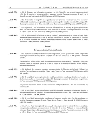 << LE MONITEUR >>178 Spécial No
10 - Mercredi 24 Juin 2020
Article 932.- Le fait de divulguer une information permettant à la fois d’identifier une personne ou un couple qui
a fait don de gamètes et le couple qui les a reçus, est passible d’un emprisonnement de un (1) an à
deux (2) ans et d’une amende de 25 000 gourdes à 50 000 gourdes.
Article 933.- Le fait de recueillir ou de prélever des gamètes sur une personne vivante en vue d’une assistance
médicale à la procréation, sans procéder aux tests de dépistage des maladies transmissibles, est passible
d’un emprisonnement de un (1) an à trois (3) ans et d’une amende de 25 000 gourdes à 50 000 gourdes.
Article 934.- Le fait de procéder à une insémination artificielle par sperme frais ou mélange de sperme provenant de
dons, sans autorisation du Ministère de la Santé Publique, est passible d’un emprisonnement de un (1)
an à deux (2) ans et d’une amende de 25 000 gourdes à 50 000 gourdes.
Article 935.- Le fait de subordonner le bénéfice d’un don de gamètes à la désignation par le couple receveur d’une
personne ayant volontairement accepté de procéder à un tel don en faveur d’un couple tiers en violation
de la loi ou du règlement, est passible d’un emprisonnement de un (1) an à deux (2) ans et d’une
amende de 25 000 gourdes à 50 000 gourdes.
Section 3
De la protection de l’embryon humain
Article 936.- Le fait d’obtenir des embryons humains contre un paiement, quelle qu’en soit la forme, est passible
d’un emprisonnement de cinq (5) ans à sept (7) ans et d’une amende de 75 000 gourdes à 150 000
gourdes.
Est passible des mêmes peines le fait d’apporter son entremise pour favoriser l’obtention d’embryons
humains contre un paiement, quelle qu’en soit la forme, ou de remettre à des tiers, à titre onéreux,
des embryons humains.
Article 937.- Le fait d’obtenir des embryons humains, sans autorisation du Ministère de la Santé Publique, est
passible d’un emprisonnement de cinq (5) ans à sept (7) ans et d’une amende de 75 000 gourdes à 150
000 gourdes.
Article 938.- Le fait de procéder à la conception in vitro ou à la constitution par clonage d’embryons humains à
des fins industrielles ou commerciales, est passible d’un emprisonnement de cinq (5) ans à sept (7) ans
et d’une amende de 75 000 gourdes à 150 000 gourdes.
Est passible des mêmes peines le fait d’utiliser des embryons humains à des fins industrielles ou
commerciales.
Article 939.- Le fait de procéder à la conception in vitro ou à la constitution par clonage d’embryons humains à
des fins de recherche, est passible d’un emprisonnement de cinq (5) ans à sept (7) ans et d’une amende
de 75 000 gourdes à 150 000 gourdes.
Article 940.- Le fait de procéder à la constitution par clonage d’embryons humains à des fins thérapeutiques, est
passible d’un emprisonnement de cinq (5) ans à sept (7) ans et d’une amende de 100 000 gourdes
à 150 000 gourdes.
Article 941.- Le fait, à l’issue d’une interruption de grossesse, de prélever, conserver ou utiliser des tissus ou cellules
embryonnaires ou fœtaux, sans autorisation du Ministère de la Santé Publique, ou pour des finalités
autres que diagnostiques, thérapeutiques ou scientifiques, est passible d’un emprisonnement de un (1)
an à deux (2) ans et d’une amende de 25 000 gourdes à 50 000 gourdes.
 