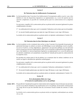 << LE MONITEUR >>200 Spécial No
10 - Mercredi 24 Juin 2020
Section 8
De l’intrusion dans les établissements d’enseignement
Article 1015.- Le fait de pénétrer dans l’enceinte d’un établissement d’enseignement, public ou privé, sans y être
habilité en vertu de dispositions législatives ou réglementaires ou y avoir été autorisé par les
autorités compétentes est passible de l’amende prévue pour les contraventions de la cinquième
classe.
Les personnes coupables de la contravention prévue au présent article encourent également les peines
complémentaires suivantes :
1º La confiscation de la chose qui a servi à commettre l’infraction ou de la chose qui en est le produit ;
2º Le travail d’intérêt général pour une durée de vingt (20) heures à cent vingt (120) heures.
La récidive de la contravention prévue au présent article est réprimée conformément à l’article 131.
Section 9
De l’intrusion dans les lieux historiques ou culturels
Article 1016.- Le fait de pénétrer ou de se maintenir dans un lieu ou dans l’enceinte d’un immeuble faisant partie du
patrimoine historique ou culturel, un musée, une bibliothèque ou une médiathèque ouverts au public,
un service d’archives, ou leurs dépendances, appartenant à une personne publique ou à une personne
privée assurant une mission d’intérêt général, dont l’accès est interdit ou règlementé de façon apparente,
sans y être habilité en vertu de dispositions législatives ou réglementaires ou y avoir été autorisé par
les autorités compétentes ou le propriétaire est passible de l’amende prévue pour les contravention de
la cinquième classe.
Est passible de la même peine le fait de pénétrer ou se maintenir dans les mêmes conditions sur un
terrain sur lequel se déroulent des opérations archéologiques.
Les personnes coupables de la contravention prévue au présent article encourent également les peines
complémentaires suivantes :
1º La confiscation de la chose qui a servi à commettre l’infraction conformément à l’article 63 ;
2º Un travail d’intérêt général pour une durée de vingt (20) heures à cent vingt (120) heures.
La récidive de la contravention prévue au présent article est réprimée conformément à l’article 131.
Section 10
De la dissimulation illicite du visage
à l’occasion de manifestations sur la voie publique
Article 1017.- Est passible de l’amende prévue pour les contraventions de la cinquième classe le fait pour une personne,
au sein ou aux abords immédiats d’une manifestation sur la voie publique, de dissimuler volontairement
son visage afin de ne pas être identifiée dans des circonstances faisant craindre des atteintes à l’ordre
public.
La récidive de la contravention prévue au présent article est réprimée conformément aux articles
131 et 135.
 