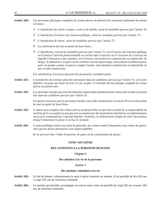 << LE MONITEUR >>46 Spécial No
10 - Mercredi 24 Juin 2020
Article 240.- Les personnes physiques coupables de crimes prévus au présent titre encourent également les peines
suivantes :
1º L’interdiction des droits civiques, civils et de famille, selon les modalités prévues par l’article 70;
2º L’interdiction d’exercer une fonction publique, selon les modalités prévues par l’article 71 ;
3º L’interdiction de séjour, selon les modalités prévues par l’article 77 ;
4º La confiscation de tout ou partie de leurs biens ;
5º L’interdiction, suivant les modalités prévues par l’article 71, soit d’exercer une fonction publique
ou d’exercer l’activité professionnelle ou sociale dans l’exercice ou à l’occasion de l’exercice de
laquelle l’infraction a été commise, soit d’exercer une profession commerciale ou industrielle, de
diriger, d’administrer, de gérer ou de contrôler à un titre quelconque, directement ou indirectement,
pour son propre compte ou pour le compte d’autrui, une entreprise commerciale ou industrielle ou
une société commerciale.
Ces interdictions d’exercice peuvent être prononcées cumulativement.
Article 241.- L’interdiction du territoire peut être prononcée dans les conditions prévues par l’article 74, soit à titre
définitif, soit pour une durée de trois (3) ans au plus, à l’encontre de tout étranger coupable de crimes
prévus au présent titre.
Article 242.- Les personnes morales peuvent être déclarées responsables pénalement des crimes prévus dans le présent
titre dans les conditions prévues par l’article 28.
Les peines encourues par les personnes morales sont celles mentionnées à l’article 99 et la confiscation
de tout ou partie de leurs biens.
Article 243.- L’auteur ou le complice des crimes prévus au présent Titre ne peut être exonéré de sa responsabilité du
seul fait qu’il a accompli un acte prescrit ou autorisé par des dispositions législatives ou réglementaires
ou un acte commandé par l’autorité légitime. Toutefois, le tribunal tient compte de cette circonstance
lorsqu’il détermine la peine et en fixe le montant.
Article 244- L’action publique relative au crime de génocide, aux crimes contre l’humanité et aux crimes de guerre,
ainsi que les peines prononcées sont imprescriptibles.
Ils ne peuvent faire l’objet d’amnistie, de grâce ou de commutation de peines.
TITRE DEUXIÈME
DES ATTEINTES À LA PERSONNE HUMAINE
Chapitre I
Des atteintes à la vie de la personne
Section 1
Des atteintes volontaires à la vie
Article 245.- Le fait de donner volontairement la mort à autrui constitue un meurtre. Il est passible de dix (10) ans
à vingt (20) ans de réclusion criminelle.
Article 246.- Le meurtre qui précède, accompagne ou suit un autre crime est passible de vingt (20) ans à trente (30)
ans de réclusion criminelle.
 