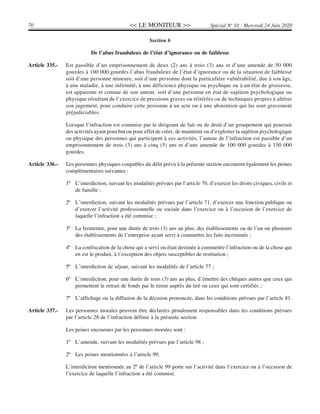 << LE MONITEUR >>70 Spécial No
10 - Mercredi 24 Juin 2020
Section 6
De l’abus frauduleux de l’état d’ignorance ou de faiblesse
Article 335.- Est passible d’un emprisonnement de deux (2) ans à trois (3) ans et d’une amende de 50 000
gourdes à 100 000 gourdes l’abus frauduleux de l’état d’ignorance ou de la situation de faiblesse
soit d’une personne mineure, soit d’une personne dont la particulière vulnérabilité, due à son âge,
à une maladie, à une infirmité, à une déficience physique ou psychique ou à un état de grossesse,
est apparente et connue de son auteur, soit d’une personne en état de sujétion psychologique ou
physique résultant de l’exercice de pressions graves ou réitérées ou de techniques propres à altérer
son jugement, pour conduire cette personne à un acte ou à une abstention qui lui sont gravement
préjudiciables.
Lorsque l’infraction est commise par le dirigeant de fait ou de droit d’un groupement qui poursuit
des activités ayant pour but ou pour effet de créer, de maintenir ou d’exploiter la sujétion psychologique
ou physique des personnes qui participent à ces activités, l’auteur de l’infraction est passible d’un
emprisonnement de trois (3) ans à cinq (5) ans et d’une amende de 100 000 gourdes à 150 000
gourdes.
Article 336.- Les personnes physiques coupables du délit prévu à la présente section encourent également les peines
complémentaires suivantes :
1º L’interdiction, suivant les modalités prévues par l’article 70, d’exercer les droits civiques, civils et
de famille ;
2º L’interdiction, suivant les modalités prévues par l’article 71, d’exercer une fonction publique ou
d’exercer l’activité professionnelle ou sociale dans l’exercice ou à l’occasion de l’exercice de
laquelle l’infraction a été commise ;
3º La fermeture, pour une durée de trois (3) ans au plus, des établissements ou de l’un ou plusieurs
des établissements de l’entreprise ayant servi à commettre les faits incriminés ;
4º La confiscation de la chose qui a servi ou était destinée à commettre l’infraction ou de la chose qui
en est le produit, à l’exception des objets susceptibles de restitution ;
5º L’interdiction de séjour, suivant les modalités de l’article 77 ;
6º L’interdiction, pour une durée de trois (3) ans au plus, d’émettre des chèques autres que ceux qui
permettent le retrait de fonds par le tireur auprès du tiré ou ceux qui sont certifiés ;
7º L’affichage ou la diffusion de la décision prononcée, dans les conditions prévues par l’article 81.
Article 337.- Les personnes morales peuvent être déclarées pénalement responsables dans les conditions prévues
par l’article 28 de l’infraction définie à la présente section.
Les peines encourues par les personnes morales sont :
1º L’amende, suivant les modalités prévues par l’article 98 ;
2º Les peines mentionnées à l’article 99.
L’interdiction mentionnée au 2º de l’article 99 porte sur l’activité dans l’exercice ou à l’occasion de
l’exercice de laquelle l’infraction a été commise.
 
