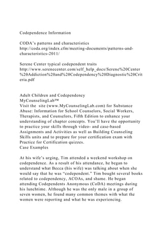 Codependence Information
CODA’s patterns and characteristics
http://coda.org/index.cfm/meeting-documents/patterns-and-
characteristics-2011/
Serene Center typical codependent traits
http://www.serenecenter.com/self_help_docs/Serene%20Center
%20Addiction%20and%20Codependency%20Diagnostic%20Crit
eria.pdf
Adult Children and Codependency
MyCounselingLab™
Visit the site (www.MyCounselingLab.com) for Substance
Abuse: Information for School Counselors, Social Workers,
Therapists, and Counselors, Fifth Edition to enhance your
understanding of chapter concepts. You’ll have the opportunity
to practice your skills through video- and case-based
Assignments and Activities as well as Building Counseling
Skills units and to prepare for your certification exam with
Practice for Certification quizzes.
Case Examples
At his wife’s urging, Tim attended a weekend workshop on
codependence. As a result of his attendance, he began to
understand what Becca (his wife) was talking about when she
would say that he was “codependent.” Tim bought several books
related to codependency, ACOAs, and shame. He began
attending Codependents Anonymous (CoDA) meetings during
his lunchtime. Although he was the only male in a group of
seven women, he found many common themes with what the
women were reporting and what he was experiencing.
 