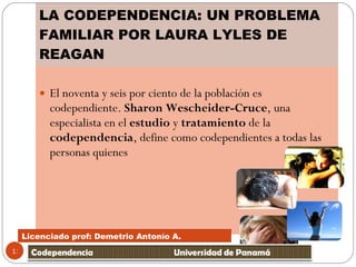 LA CODEPENDENCIA: UN PROBLEMA FAMILIAR POR LAURA LYLES DE REAGAN El noventa y seis por ciento de la población es codependiente.  Sharon Wescheider-Cruce , una especialista en el  estudio  y  tratamiento  de la  codependencia , define como codependientes a todas las personas quienes  Licenciado prof: Demetrio Antonío A.  Licenciado prof: Demetrio Antonío A.  