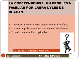 LA CODEPENDENCIA: UN PROBLEMA FAMILIAR POR LAURA LYLES DE REAGAN 1) Están enamorados o están casados con un alcohólico,  2) tienen un padre alcohólico o un abuelo alcohólico, o  3) crecieron en familias reprimidas.  Licenciado prof: Demetrio Antonío A.  