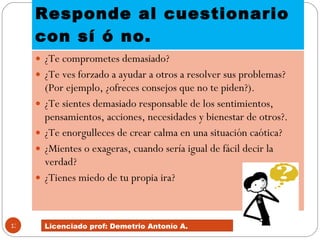 Responde al cuestionario con sí ó no.  ¿Te comprometes demasiado?  ¿Te ves forzado a ayudar a otros a resolver sus problemas? (Por ejemplo, ¿ofreces consejos que no te piden?).  ¿Te sientes demasiado responsable de los sentimientos, pensamientos, acciones, necesidades y bienestar de otros?.  ¿Te enorgulleces de crear calma en una situación caótica?  ¿Mientes o exageras, cuando sería igual de fácil decir la verdad?  ¿Tienes miedo de tu propia ira?  Licenciado prof: Demetrio Antonío A.  
