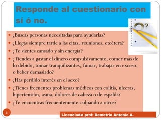 Responde al cuestionario con sí ó no.  ¿Buscas personas necesitadas para ayudarlas?  ¿Llegas siempre tarde a las citas, reuniones, etcétera?  ¿Te sientes cansado y sin energía?  ¿Tiendes a gastar el dinero compulsivamente, comer más de lo debido, tomar tranquilizantes, fumar, trabajar en exceso, o beber demasiado?  ¿Has perdido interés en el sexo?  ¿Tienes frecuentes problemas médicos con colitis, úlceras, hipertensión, asma, dolores de cabeza o de espalda?  ¿Te encuentras frecuentemente culpando a otros?  Licenciado prof: Demetrio Antonío A.  