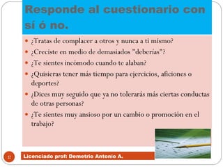 Responde al cuestionario con sí ó no.  ¿Tratas de complacer a otros y nunca a ti mismo?  ¿Creciste en medio de demasiados "deberías"?  ¿Te sientes incómodo cuando te alaban?  ¿Quisieras tener más tiempo para ejercicios, aficiones o deportes?  ¿Dices muy seguido que ya no tolerarás más ciertas conductas de otras personas?  ¿Te sientes muy ansioso por un cambio o promoción en el trabajo?  Licenciado prof: Demetrio Antonío A.  