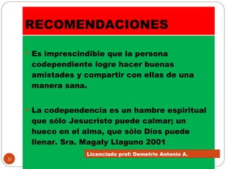 RECOMENDACIONES Es imprescindible que la persona codependiente logre hacer buenas amistades y compartir con ellas de una manera sana. La codependencia es un hambre espiritual que sólo Jesucristo puede calmar; un hueco en el alma, que sólo Dios puede llenar. Sra. Magaly Llaguno 2001 Licenciado prof: Demetrio Antonío A.  