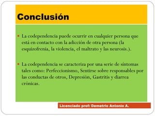Conclusión   La codependencia puede ocurrir en cualquier persona que está en contacto con la adicción de otra persona (la esquizofrenia, la violencia, el maltrato y las neurosis.). La codependencia se caracteriza por una serie de síntomas tales como: Perfeccionismo, Sentirse sobre responsables por las conductas de otros, Depresión, Gastritis y diarrea crónicas. Licenciado prof: Demetrio Antonío A.  