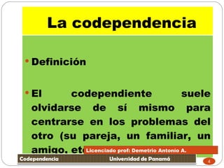 Definición El codependiente suele olvidarse de sí mismo para centrarse en los problemas del otro (su pareja, un familiar, un amigo, etc),  La codependencia  Licenciado prof: Demetrio Antonío A.  