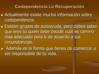 Codependencia La Recuperación
 Actualmente existe mucha información sobre
codependencia.
 Existen grupos de autoayuda, pero debes saber
que eres tú quien debe decidir cuál es camino
más adecuado para ti de acuerdo a tus
circunstancias.
 Además es la forma que tienes de comenzar a
ser responsable de tu vida.
 