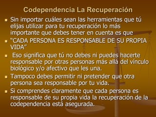 Codependencia La Recuperación
 Sin importar cuáles sean las herramientas que tú
elijas utilizar para tu recuperación lo más
importante que debes tener en cuenta es que
 “CADA PERSONA ES RESPONSABLE DE SU PROPIA
VIDA”
 Eso significa que tú no debes ni puedes hacerte
responsable por otras personas más allá del vínculo
biológico y/o afectivo que les una.
 Tampoco debes permitir ni pretender que otra
persona sea responsable por tu vida.
 Si comprendes claramente que cada persona es
responsable de su propia vida la recuperación de la
codependencia está asegurada.
 