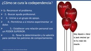 ¿Cómo se cura la codependencia?
 1.- Reconocer el problema.
 2.- Buscar ayuda profesional.
 3.- Unirse a un grupo de apoyo.
 4.- Permitirse a sí mismo experimentar el
dolor.
 5.- Establecer una relación personal con
un PODER SUPERIOR.
 6.- Tener la determinación y la valentía
para cambiar los patrones de comportamiento.
Elaboró e impartió Psic. Ma. Dolores Sánchez Rovelo
 