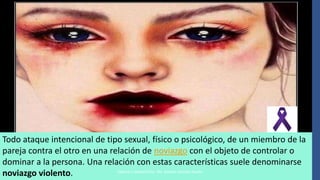 Todo ataque intencional de tipo sexual, físico o psicológico, de un miembro de la
pareja contra el otro en una relación de noviazgo con el objeto de controlar o
dominar a la persona. Una relación con estas características suele denominarse
noviazgo violento. Elaboró e impartió Psic. Ma. Dolores Sánchez Rovelo
 