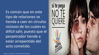 Es común que en este
tipo de relaciones se
tienda a caer en círculos
viciosos de los cuales es
difícil salir, puesto que el
perpetrador tiende a
estar arrepentido del
acto cometido.
Elaboró e impartió Psic. Ma. Dolores Sánchez Rovelo
 