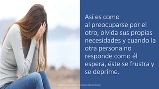 Así es como
al preocuparse por el
otro, olvida sus propias
necesidades y cuando la
otra persona no
responde como él
espera, éste se frustra y
se deprime.
Elaboró e impartió Psic. Ma. Dolores Sánchez Rovelo
 