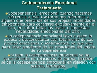Codependencia Emocional
                Tratamiento
  Codependencia      emocional cuando hacemos
    referencia a este trastorno nos referimos a
alguien que prescinde de sus propias necesidades
emocionales para centrarse exclusivamente en el
    otro, en cubrir todas las reales o supuestas
         necesidades emocionales del otro.
  La codependencia emocional lleva a quien la
 padece a desconectarse casi totalmente de sus
  propias emociones y sentimientos, ya que vive
para estar pendiente de las emociones del objeto
                 de su dependencia
    Si bien la codependencia emocional se da
 generalmente en relaciones de pareja, también
se da la codependencia emocional en relación con
                 padres, hermanos.
 