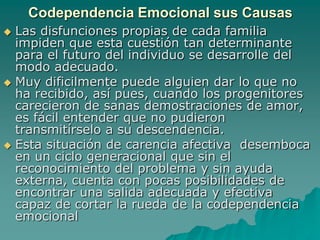 Codependencia Emocional sus Causas
 Las disfunciones propias de cada familia
  impiden que esta cuestión tan determinante
  para el futuro del individuo se desarrolle del
  modo adecuado.
 Muy dificilmente puede alguien dar lo que no
  ha recibido, así pues, cuando los progenitores
  carecieron de sanas demostraciones de amor,
  es fácil entender que no pudieron
  transmitírselo a su descendencia.
 Esta situación de carencia afectiva desemboca
  en un ciclo generacional que sin el
  reconocimiento del problema y sin ayuda
  externa, cuenta con pocas posibilidades de
  encontrar una salida adecuada y efectiva
  capaz de cortar la rueda de la codependencia
  emocional
 