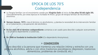 EPOCA DE LOS 70’S
Codependencia
 La Terapia familiar con el movimiento creado por Virginia Satir al inicio de los años 50 del siglo XX;
coincidentemente, por estas épocas es fundada Al-Anon, grupo de terapia familiar de Alcohólicos
anónimos.
 Vernon Jonson, 1973, crea el término co-alcoholismo, y plantea la necesidad de la intervención familiar
en el tratamiento y recuperación del alcohólico.
 En los años 80 el término codependiente comienza a ser usado para describir cualquier acercamiento
a la persona dependiente a sustancias,
 En 1986 es fundada la Institución CoDA (Co-dependents Anonymous).
 COADICCIÓN
para describir a la persona que mantenía una relación íntima y estrecha con una
persona alcohólica, adicta o con otros trastornos psicológicos (depresión, trastornos
alimenticios, problemas de conducta, etc.)
 